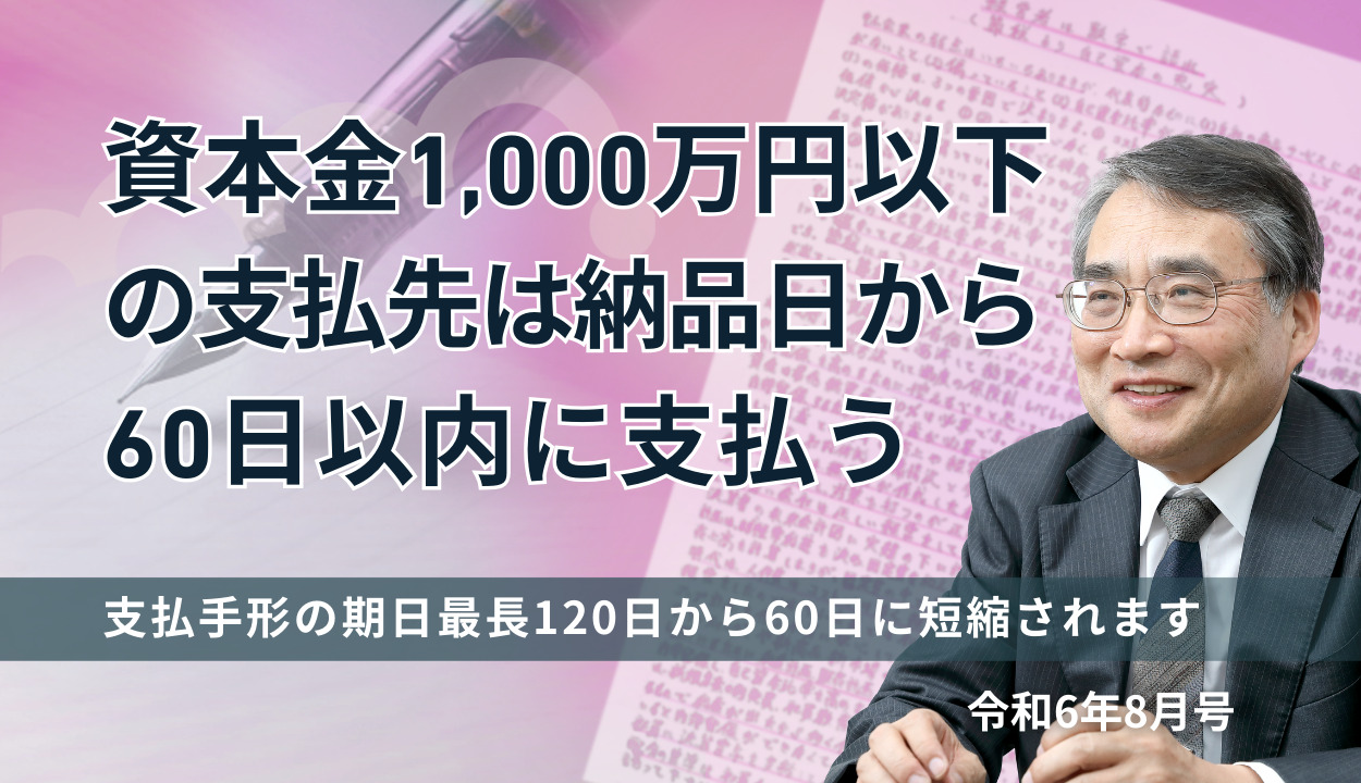 『資本金1,000万円以下の支払先は納品日から60日以内に支払う 』(支払手形の期日最長120日から60日に短縮されます)